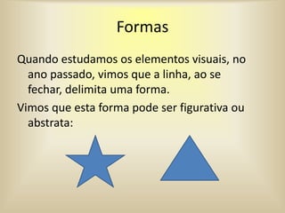 Formas
Quando estudamos os elementos visuais, no
ano passado, vimos que a linha, ao se
fechar, delimita uma forma.
Vimos que esta forma pode ser figurativa ou
abstrata: