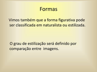 Formas
Vimos também que a forma figurativa pode
ser classificada em naturalista ou estilizada.
O grau de estilização será definido por
comparação entre imagens.