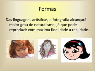 Formas
Das linguagens artísticas, a fotografia alcançará
maior grau de naturalismo, já que pode
reproduzir com máxima fidelidade a realidade.
