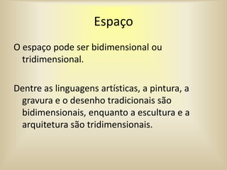 Espaço
O espaço pode ser bidimensional ou
tridimensional.
Dentre as linguagens artísticas, a pintura, a
gravura e o desenho tradicionais são
bidimensionais, enquanto a escultura e a
arquitetura são tridimensionais.