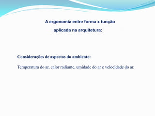 A ergonomia entre forma x função
                     aplicada na arquitetura:




Considerações de aspectos do ambiente:

Temperatura do ar, calor radiante, umidade do ar e velocidade do ar.
 