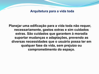 Arquitetura para a vida toda



Planejar uma edificação para a vida toda não requer,
    necessariamente, gastos extras e sim cuidados
     extras. São cuidados que garantem à moradia
    suportar mudanças e adaptações, prevendo as
  diversas necessidades que o usuário possa ter em
         qualquer fase da vida, sem prejuízo ou
             comprometimento do espaço.
 