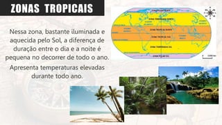 ZONAS TROPICAIS
Nessa zona, bastante iluminada e
aquecida pelo Sol, a diferença de
duração entre o dia e a noite é
pequena no decorrer de todo o ano.
Apresenta temperaturas elevadas
durante todo ano.
 