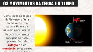 OS MOVIMENTOS DA TERRA E O TEMPO
Como todos os corpos
do Universo, a Terra
também não está
parada. Ela realiza
inúmeros movimentos.
Os dois movimentos
principais do nosso
planeta são o de
rotação e o de
translação, cujos efeitos
 