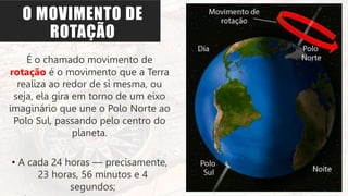 O MOVIMENTO DE
ROTAÇÃO
É o chamado movimento de
rotação é o movimento que a Terra
realiza ao redor de si mesma, ou
seja, ela gira em torno de um eixo
imaginário que une o Polo Norte ao
Polo Sul, passando pelo centro do
planeta.
• A cada 24 horas — precisamente,
23 horas, 56 minutos e 4
segundos;
 
