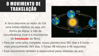 O MOVIMENTO DE
TRANSLAÇÃO
A Terra descreve ao redor do Sol
uma órbita elíptica, ou seja, em
forma de elipse, e não de
circunferência. Esse é o movimento
de translação da Terra.
• Para dar uma volta completa, nosso planeta leva 365 dias e 6 horas —
mais precisamente, 365 dias, 5 horas, 48 minutos e 46 segundos.
• Esse movimento também é responsável pelas estações do ano.
 