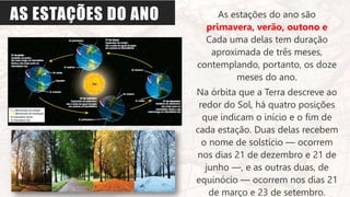 AS ESTAÇÕES DO ANO As estações do ano são
primavera, verão, outono e
Cada uma delas tem duração
aproximada de três meses,
contemplando, portanto, os doze
meses do ano.
Na órbita que a Terra descreve ao
redor do Sol, há quatro posições
que indicam o início e o fim de
cada estação. Duas delas recebem
o nome de solstício — ocorrem
nos dias 21 de dezembro e 21 de
junho —, e as outras duas, de
equinócio — ocorrem nos dias 21
de março e 23 de setembro.
 