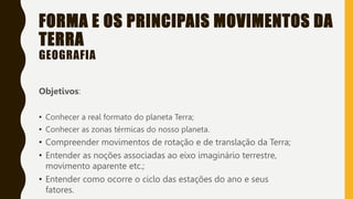 FORMA E OS PRINCIPAIS MOVIMENTOS DA
TERRA
GEOGRAFIA
Objetivos:
• Conhecer a real formato do planeta Terra;
• Conhecer as zonas térmicas do nosso planeta.
• Compreender movimentos de rotação e de translação da Terra;
• Entender as noções associadas ao eixo imaginário terrestre,
movimento aparente etc.;
• Entender como ocorre o ciclo das estações do ano e seus
fatores.
 