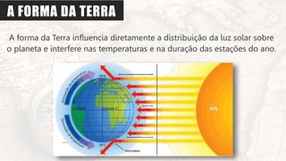 A FORMA DA TERRA
A forma da Terra influencia diretamente a distribuição da luz solar sobre
o planeta e interfere nas temperaturas e na duração das estações do ano.
 