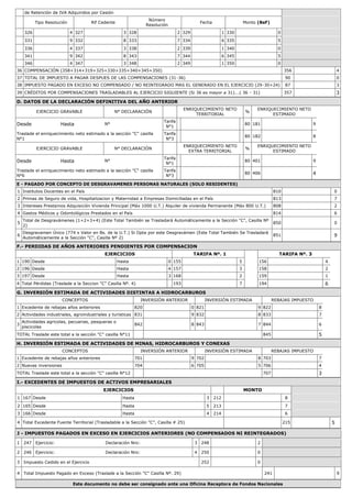 de Retención de IVA Adquiridos por Cesión
Tipo Resolución Rif Cedente
Número
Resolución
Fecha Monto (BsF)
326 4 327 3 328 2 329 1 330 0
331 9 332 8 333 7 334 6 335 5
336 4 337 3 338 2 339 1 340 0
341 9 342 8 343 7 344 6 345 5
346 4 347 3 348 2 349 1 350 0
36 COMPENSACIÓN (358+314+319+325+330+335+340+345+350) 356 4
37 TOTAL DE IMPUESTO A PAGAR DESPUES DE LAS COMPENSACIONES (31-36) 90 0
38 IMPUESTO PAGADO EN EXCESO NO COMPENSADO / NO REINTEGRADO MAS EL GENERADO EN EL EJERCICIO (29-30+24) 87 3
39 CRÉDITOS POR COMPENSACIONES TRASLADABLES AL EJERCICIO SIGUIENTE (Si 36 es mayor a 31)...( 36 - 31) 357 3
D. DATOS DE LA DECLARACIÓN DEFINITIVA DEL AÑO ANTERIOR
EJERCICIO GRAVABLE N° DECLARACIÓN
ENRIQUECIMIENTO NETO
TERRITORIAL
%
ENRIQUECIMIENTO NETO
ESTIMADO
Desde Hasta N°
Tarifa
N°1
80 181 9
Traslade el enriquecimiento neto estimado a la sección "C" casilla
N°1
Tarifa
N°3
80 182 8
EJERCICIO GRAVABLE N° DECLARACIÓN
ENRIQUECIMIENTO NETO
EXTRA TERRITORIAL
%
ENRIQUECIMIENTO NETO
ESTIMADO
Desde Hasta N°
Tarifa
N°1
80 401 9
Traslade el enriquecimiento neto estimado a la sección "C" casilla
N°6
Tarifa
N°3
80 406 4
E - PAGADO POR CONCEPTO DE DESGRAVAMENES PERSONAS NATURALES (SOLO RESIDENTES)
1 Institutos Docentes en el País 810 0
2 Primas de Seguro de vida, Hospitalizacion y Maternidad a Empresas Domiciliadas en el País 813 7
3 Intereses Prestamos Adquisición Vivienda Principal (Máx 1000 U.T.) Alquiler de vivienda Permanente (Máx 800 U.T.) 808 2
4 Gastos Médicos y Odontológicos Prestados en el País 814 6
5
Total de Desgravámenes (1+2+3+4) (Este Total También se Trasladará Automáticamente a la Sección "C", Casilla Nº
2)
850 0
6
Desgravamen Único (774 x Valor en Bs. de la U.T.) Si Opta por este Desgravámen (Este Total También Se Trasladará
Automáticamente a la Sección "C", Casilla Nº 2)
851 9
F.- PERDIDAS DE AÑOS ANTERIORES PENDIENTES POR COMPENSACION
EJERCICIOS TARIFA Nº. 1 TARIFA Nº. 3
1 190 Desde Hasta 0 155 5 156 4
2 196 Desde Hasta 4 157 3 158 2
3 197 Desde Hasta 3 168 2 159 1
4 Total Pérdidas (Traslade a la Seccion "C" Casilla Nº. 4) 193 7 194 6
G. INVERSIÓN ESTIMADA DE ACTIVIDADES DISTINTAS A HIDROCARBUROS
CONCEPTOS INVERSIÓN ANTERIOR INVERSIÓN ESTIMADA REBAJAS IMPUESTO
1 Excedente de rebajas años anteriores 820 0 821 9 822 8
2 Actividades industriales, agroindustriales y turisticas 831 9 832 8 833 7
3
Actividades agricolas, pecuarias, pesqueras o
piscicolas
842 8 843 7 844 6
TOTAL Traslade este total a la sección "C" casilla N°11 845 5
H. INVERSIÓN ESTIMADA DE ACTIVIDADES DE MINAS, HIDROCARBUROS Y CONEXAS
CONCEPTOS INVERSIÓN ANTERIOR INVERSIÓN ESTIMADA REBAJAS IMPUESTO
1 Excedente de rebajas años anteriores 701 9 702 8 703 7
2 Nuevas inversiones 704 6 705 5 706 4
TOTAL Traslade este total a la sección "C" casilla N°12 707 3
I.- EXCEDENTES DE IMPUESTOS DE ACTIVOS EMPRESARIALES
EJERCICIOS MONTO
1 167 Desde Hasta 3 212 8
2 165 Desde Hasta 5 213 7
3 166 Desde Hasta 4 214 6
4 Total Excedente Fuente Territorial (Trasladable a la Sección "C", Casilla # 25) 215 5
J - IMPUESTOS PAGADOS EN EXCESO EN EJERCICIOS ANTERIORES (NO COMPENSADOS NI REINTEGRADOS)
1 247 Ejercicio: Declaración Nro: 3 248 2
2 246 Ejercicio: Declaración Nro: 4 250 0
3 Impuesto Cedido en el Ejercicio 252 0
4 Total Impuesto Pagado en Exceso (Traslade a la Sección "C" Casilla Nº. 29) 241 9
Este documento no debe ser consignado ante una Oficina Receptora de Fondos Nacionales
 