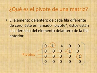 ¿Qué es el pivote de una matriz?El elemento delantero de cada fila diferente de cero, éste es llamado "pivote"; éstos están a la derecha del elemento delantero de la fila anterior                 Pivotes0     1       4      0       00      0     0       1      00      0     0       0        10     0     0       0        0 