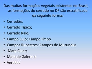 Das muitas formações vegetais existentes no Brasil,
  as formações do cerrado no DF são estratificada
                  da seguinte forma:
• Cerradão;
• Cerrado Típico;
• Cerrado Ralo;
• Campo Sujo; Campo limpo
• Campos Rupestres; Campos de Murundus
• Mata Ciliar;
• Mata de Galeria e
• Veredas
 