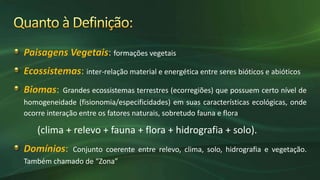 formações vegetais
inter-relação material e energética entre seres bióticos e abióticos
Grandes ecossistemas terrestres (ecorregiões) que possuem certo nível de
homogeneidade (fisionomia/especificidades) em suas características ecológicas, onde
ocorre interação entre os fatores naturais, sobretudo fauna e flora
(clima + relevo + fauna + flora + hidrografia + solo).
Conjunto coerente entre relevo, clima, solo, hidrografia e vegetação.
Também chamado de “Zona”
 