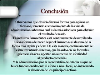 Conclusión
Observamos que existen diversas formas para aplicar un
fármaco, teniendo el conocimiento de las vías de
administración sabremos cual es la más adecuada para obtener
el resultado deseado.
La industria farmacéutica está continuamente desarrollando
nuevas formas de hacer llegar el fármaco a su destino de la
forma más rápida y eficaz. De esta manera, continuamente se
están inventando sistemas, que basados en las formulas
galénicas clásicas, aportan un aumento de efectividad
al producto comercial.
Y la administración por la característica de esta vía es que se
busca fundamentalmente el efecto a nivel local, no interesando
la absorción de los principios activos.

 