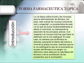 Introducción

La vía tópica utiliza la piel y las mucosas
para la administración de fármaco. Así
pues, esto incluye las mucosa conjuntival,
oral y urogenital. La característica de esta
vía es que se busca fundamentalmente el
efecto a nivel local, no interesando la
absorción de los principios activos. Con
respecto a la mucosa oral hay que hacer la
distinción con la vía sublingual. En este
caso, no interesa que el fármaco se
absorba, buscando el efecto del mismo a
nivel de la propia mucosa, mientras que en
la vía sublingual lo que se va buscando es
el paso del fármaco a la sangre. La
diferencia viene dada por la naturaleza del
fármaco o de la constitución de los
excipientes que lo acompañan.

 