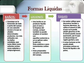 Formas Liquidas
BAÑOS:
• Consisten en la
inmersión de todo
o parte del cuerpo
en una solución
acuosa a la que se
añaden
determinados
productos. Los más
utilizados son
los baños
coloidales, que
tanto tibios como
calientes actúan
como sedantes y
antipruriginosos.

LOCIONES:
• Una loción es un
producto líquido
para el aseo y
la limpieza del
cuerpo, aunque
también se puede
emplear el nombre
con
aquellas sustancias q
ue se aplican sobre
la piel con
fines estéticos o para
tratamientos cutáne
os.
• Estos preparados
son para uso externo
del cuerpo.

TOQUES
• Se suelen utilizar para
descostrar heridas o
lesiones dérmicas. Se
utiliza el etanol al 10%
al que se le puede
añadir glicerina al 5%.
El etanol puede causar
quemazón, por lo que
se desaconseja en
región genital y cara
• A estas lociones se les
puede añadir
principios activos en
forma de líquido o de
polvo.

 