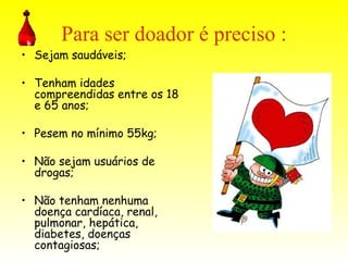 Para ser doador é preciso : Sejam saudáveis; Tenham idades compreendidas entre os 18 e 65 anos; Pesem no mínimo 55kg;  Não sejam usuários de drogas; Não tenham nenhuma doença cardíaca, renal, pulmonar, hepática, diabetes, doenças contagiosas;  