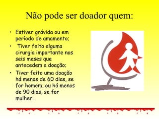 Não pode ser doador quem: Estiver grávida ou em período de amamento; Tiver feito alguma cirurgia importante nos seis meses que antecedem a doação; Tiver feito uma doação há menos de 60 dias, se for homem, ou há menos de 90 dias, se for mulher.  