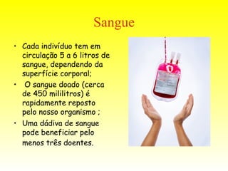 Sangue Cada indivíduo tem em circulação 5 a 6 litros de sangue, dependendo da superfície corporal; O sangue doado (cerca de 450 mililitros) é rapidamente reposto pelo nosso organismo ; Uma dádiva de sangue pode beneficiar pelo menos três doentes.   