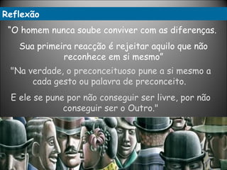 "Na verdade, o preconceituoso pune a si mesmo a cada gesto ou palavra de preconceito.  E ele se pune por não conseguir ser livre, por não conseguir ser o Outro." “ O homem nunca soube conviver com as diferenças.  Sua primeira reacção é rejeitar aquilo que não reconhece em si mesmo” Reflexão 