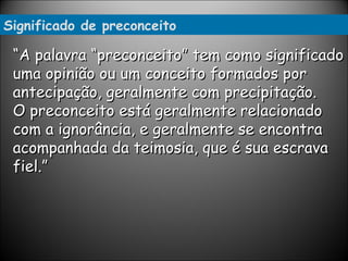 Significado de preconceito “ A palavra “preconceito” tem como significado uma opinião ou um conceito formados por antecipação, geralmente com precipitação.  O preconceito está geralmente relacionado com a ignorância, e geralmente se encontra acompanhada da teimosia, que é sua escrava fiel.”  