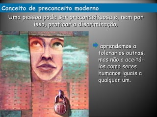 Conceito de preconceito moderno aprendemos a tolerar os outros, mas não a aceitá-los como seres humanos iguais a qualquer um. Uma pessoa pode ser preconceituosa e, nem por isso, praticar a discriminação. 