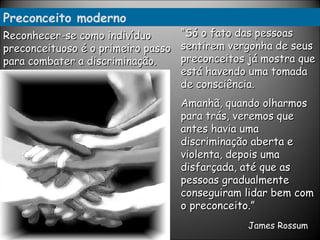 Preconceito moderno “ Só o fato das pessoas sentirem vergonha de seus preconceitos já mostra que está havendo uma tomada de consciência.  Amanhã, quando olharmos para trás, veremos que antes havia uma discriminação aberta e violenta, depois uma disfarçada, até que as pessoas gradualmente conseguiram lidar bem com o preconceito.”   James  Rossum   Reconhecer-se como indivíduo preconceituoso é o primeiro passo para combater a discriminação. 