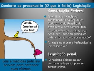Combate ao preconceito (O que é feito) Legislação Constituição Federal “ constituem princípios fundamentais da República Federativa do Brasil o de promover o bem comum, sem preconceitos de origem, raça, sexo, cor, idade ou quaisquer outras formas de discriminação”. “ ... racismo é crime inafastável e imprescritível”. Legislação penal.   O racismo deixou de ser contravenção penal para se tornar crime.  Leis e medidas judiciais servem para defender suas vítimas. 