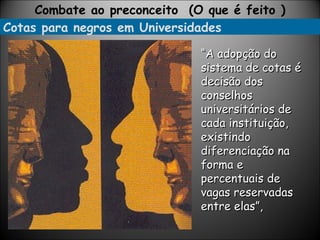 Cotas para negros em Universidades Combate ao preconceito  (O que é feito ) “ A adopção do sistema de cotas é decisão dos conselhos universitários de cada instituição, existindo diferenciação na forma e percentuais de vagas reservadas entre elas”, 