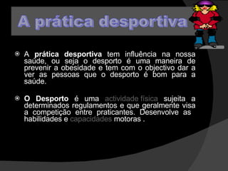 A  prática desportiva  tem influência na nossa saúde, ou seja o desporto é uma maneira de prevenir a obesidade e tem com o objectivo dar a ver as pessoas que o desporto é bom para a saúde. O Desporto  é uma  actividade física  sujeita a determinados regulamentos e que geralmente visa a competição entre praticantes. Desenvolve as  habilidades e  capacidades  motoras . 