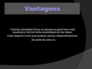 Fazendo actividades físicas as pessoas no geral ficam mais saudáveis e não tem tanta possibilidade de ficar obeso.  Fazer desporto é bom para qualquer pessoa independentemente do saúde de cada um .  