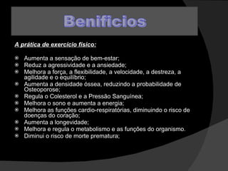 A prática de exercício físico: Aumenta a sensação de bem-estar;  Reduz a agressividade e a ansiedade;  Melhora a força, a flexibilidade, a velocidade, a destreza, a agilidade e o equilíbrio;  Aumenta a densidade óssea, reduzindo a probabilidade de Osteoporose;  Regula o Colesterol e a Pressão Sanguínea;  Melhora o sono e aumenta a energia;  Melhora as funções cardio-respiratórias, diminuindo o risco de doenças do coração;  Aumenta a longevidade;  Melhora e regula o metabolismo e as funções do organismo.  Diminui o risco de morte prematura;  
