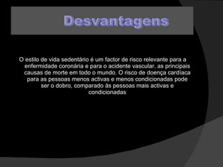 O estilo de vida sedentário é um factor de risco relevante para a enfermidade coronária e para o acidente vascular, as principais causas de morte em todo o mundo. O risco de doença cardíaca para as pessoas menos activas e menos condicionadas pode ser o dobro, comparado às pessoas mais activas e condicionadas 
