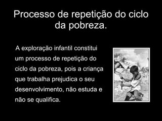 Processo de repetição do ciclo da pobreza. A exploração infantil constitui um processo de repetição do  ciclo da pobreza, pois a criança  que trabalha prejudica o seu  desenvolvimento, não estuda e  não se qualifica. 