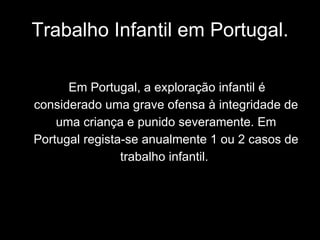 Trabalho Infantil em Portugal. Em Portugal, a exploração infantil é considerado uma grave ofensa à integridade de uma criança e punido severamente. Em Portugal regista-se anualmente 1 ou 2 casos de trabalho infantil.   
