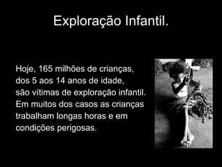 Exploração Infantil. Hoje, 165 milhões de crianças, dos 5 aos 14 anos de idade,  são vítimas de exploração infantil.  Em muitos dos casos as crianças trabalham longas horas e em condições perigosas. 