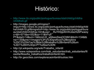 Histórico: http:// www.ilo.org / public / portugue / bureau / stat / child / gchildha /childha5.gif http://images.google.pt/imgres?imgurl=http://www.ilo.org/public/portugue/bureau/stat/child/gchildha/childh10.gif&imgrefurl=http://www.ilo.org/public/portugue/bureau/stat/child/childhaz.htm&usg=__RuYlr0jipXlnWJda2IQ5Pwaoiyc=&h=571&w=552&sz=11&hl=pt-PT&start=14&um=1&tbnid=D_wMeeoSaqOCNM:&tbnh=134&tbnw=130&prev=/images%3Fq%3Dgraficos%2Bexplora%25C3%25A7ao%2Bde%2Btrabalho%2Binfantil%26um%3D1%26hl%3Dpt-PT%26sa%3DN http://pt.wikipedia.org/wiki/Trabalho_infantil http://www.notapositiva.com/trab_estudantes/trab_estudantes/filosofia/filosofia_trabalhos/trabalhoinfantil.htm http://br.geocities.com/exploracaoinfantil/outras.htm 