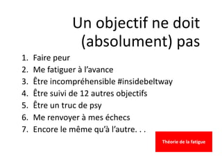 Un objectif ne doit
(absolument) pas
1. Faire peur
2. Me fatiguer à l’avance
3. Être incompréhensible #insidebeltway
4. Être suivi de 12 autres objectifs
5. Être un truc de psy
6. Me renvoyer à mes échecs
7. Encore le même qu’à l’autre. . .
Théorie de la fatigue
 