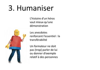 L’histoire d’un héros
vaut mieux qu’une
démonstration
Les anecdotes
renforcent l’essentiel : la
transférabilité
Un formateur ne doit
pas (trop) parler de lui
ou donner d’exemple
relatif à des personnes
3. Humaniser
 