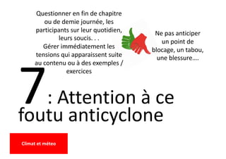 7: Attention à ce
foutu anticyclone
Ne pas anticiper
un point de
blocage, un tabou,
une blessure….
Questionner en fin de chapitre
ou de demie journée, les
participants sur leur quotidien,
leurs soucis. . .
Gérer immédiatement les
tensions qui apparaissent suite
au contenu ou à des exemples /
exercices
Climat et méteo
 