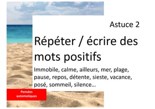 Astuce 2
Répéter / écrire des
mots positifs
Immobile, calme, ailleurs, mer, plage,
pause, repos, détente, sieste, vacance,
posé, sommeil, silence…
Pensées
automatiques
 