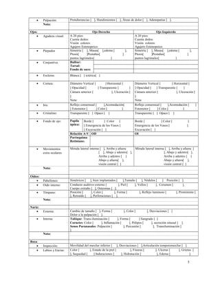 •
Ojos:
•

Palpación:
Nota:

Agudeza visual:

Protuberancias [ ], Hundimientos [ ], Áreas de dolor [ ], Adenopatías [ ].

Ojo Derecho
A 20 pies:
Cuenta dedos:
Visión colores:
Agujero Estenopeico:
Simetría [ ], Masas[ ],edema [
Ptosis[
]Pestañas[
puntos lagrimales[
]
Bulbar:
Tarsal:
Fondo de saco:

Ojo Izquierdo
A 20 pies:
Cuenta dedos:
Visión colores:
Agujero Estenopeico:
Simetría [ ], Masas[ ],edema [
Ptosis[
]Pestañas[
puntos lagrimales[
]

•

Párpados

•

Conjuntiva:

•

Escleras:

Blanca [ ] ictérica[ ]

•

Cornea:

•

Iris:

•

Cristalino:

Diámetro Vertical [
] Horizontal [
] Opacidad [
] Transparente [
]
Cámara anterior [
], Ulceración [
]
Nota:
Reflejo consensual [
],Acomodación[
] Fotomotor [
] Color [
]
Transparente [ ] Opaco [ ]

Diámetro Vertical [
] Horizontal [
] Opacidad [
] Transparente [
]
Cámara anterior [
], Ulceración [
]
Nota:
Reflejo consensual [
],Acomodación [
]
Fotomotor [
] Color [
]
Transparente [ ] Opaco [ ]

•

Fondo de ojo:

Papila
óptica:

Borde [
] Color
[
] Emergencia de los Vasos [
] Excavación [ ]
Relación A-V OD
Parénquima
Retiniano:

Borde [
] Color [
Emergencia de los Vasos [
Excavación [ ]
OI

•

Movimientos
extra oculares:

Mirada lateral interna [ ], Arriba y afuera
Mirada lateral interna [ ], Arriba y afuera [
[ ], Abajo y adentro[ ],
], Abajo y adentro[ ],
Arriba y adentro [ ]
Arriba y adentro [ ]
Abajo y afuera[ ],
Abajo y afuera[ ],
visión central [ ]
visión central [ ]

],
]

],
]

]
]

Nota:
Oídos:
•
•
•

Pabellones:
Oído interno:
Tímpano:

Simétricos [ ], bien implantados [
],Tamaño [ ], Nódulos [
] Posición [ ].
Conducto auditivo externo [
], Piel [
], Vellos [
], Cerumen [
],
Cuerpo extraño [ ], Osteomas [ ].
Posición [
], Color [
], Forma [
], Reflejo luminoso [
], Prominente [
], Retraído [ ], Perforaciones [ ].

Nota:
Nariz:
•
•

Externa:
Interna:

Cambio de tamaño [ ], Forma [
], Color [
], Desviaciones [ ]
Dolor a la palpación [ ].
Tabique: Trans-iluminación [
], Forma [
] Sangrado [ ]
Cornetes: Color [
], Inflamación [
], Pólipos [
], secreción sinusal [ ].
Senos Paranasales: Palpación [
], Percusión [
], Transiluminación [
].

Nota:
Boca:
•
•

Inspección:
Labios y Encías:

Movilidad del maxilar inferior [ ], Desviaciones [ ],Articulación temporomaxilar [ ].
Color [
], Estado de la piel [
], Fisuras [
], Ulceras [
], Grietas [
], Sequedad [
] Induraciones [
], Hidratación [
], Edema [
].

5

 