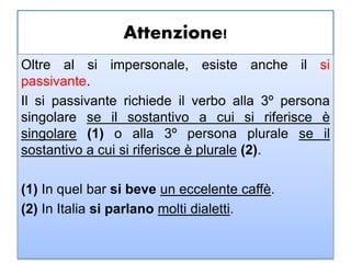 Attenzione!
Oltre al si impersonale, esiste anche il si
passivante.
Il si passivante richiede il verbo alla 3º persona
singolare se il sostantivo a cui si riferisce è
singolare (1) o alla 3º persona plurale se il
sostantivo a cui si riferisce è plurale (2).
(1) In quel bar si beve un eccelente caffè.
(2) In Italia si parlano molti dialetti.
 