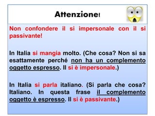 Attenzione!
Non confondere il si impersonale con il si
passivante!
In Italia si mangia molto. (Che cosa? Non si sa
esattamente perché non ha un complemento
oggetto espresso. Il si è impersonale.)
In Italia si parla italiano. (Si parla che cosa?
Italiano. In questa frase il complemento
oggetto è espresso. Il si è passivante.)
 
