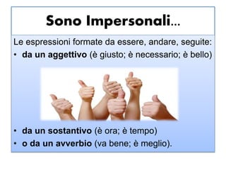 Sono Impersonali...
Le espressioni formate da essere, andare, seguite:
• da un aggettivo (è giusto; è necessario; è bello)
• da un sostantivo (è ora; è tempo)
• o da un avverbio (va bene; è meglio).
 