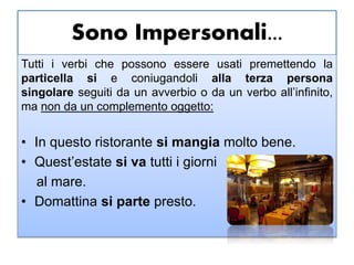 Sono Impersonali...
Tutti i verbi che possono essere usati premettendo la
particella si e coniugandoli alla terza persona
singolare seguiti da un avverbio o da un verbo all’infinito,
ma non da un complemento oggetto:
• In questo ristorante si mangia molto bene.
• Quest’estate si va tutti i giorni
al mare.
• Domattina si parte presto.
 