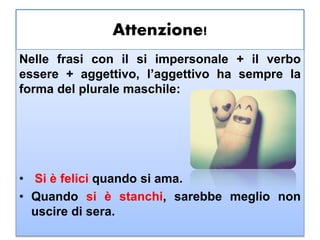 Attenzione!
Nelle frasi con il si impersonale + il verbo
essere + aggettivo, l’aggettivo ha sempre la
forma del plurale maschile:
• Si è felici quando si ama.
• Quando si è stanchi, sarebbe meglio non
uscire di sera.
 