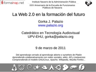 Instituto Navarro de la Administración Pública Gorka J. Palazio www.palazio.org Catedrático en Tecnología Audiovisual UPV-EHU, gorka@palazio.org 9 de marzo de 2011 Del aprendizaje cerrado al aprendizaje abierto o synetheis de Platón Aprendiendo colaborativamente con redes sociales, wikis, AR y metaversos Comprendiendo el modelo GNU/Linux, Apache, Wikipedia, Mozilla-Firefox... La Web 2.0 en la formación del futuro XXV Aniversario de la Escuela de Funcionarios Públicos de Navarra 