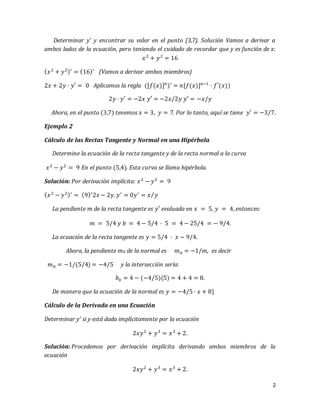 2
Determinar y' y encontrar su valor en el punto (3,7). Solución Vamos a derivar a
ambos lados de la ecuación, pero teniendo el cuidado de recordar que y es función de x:
𝑥2
+ 𝑦2
= 16
( 𝑥2
+ 𝑦2)′
= (16)′
(Vamos a derivar ambos miembros)
2𝑥 + 2𝑦 · 𝑦′ = 0 Aplicamos la regla ([𝑓(𝑥)] 𝑛
)′ = 𝑛[𝑓(𝑥)] 𝑛−1
· 𝑓′(𝑥))
2𝑦 · 𝑦′ = −2𝑥 𝑦′ = −2𝑥/2𝑦 𝑦′ = −𝑥/𝑦
Ahora, en el punto (3,7) tenemos 𝑥 = 3, 𝑦 = 7. Por lo tanto, aquí se tiene 𝑦′ = −3/7.
Ejemplo 2
Cálculo de las Rectas Tangente y Normal en una Hipérbola
Determine la ecuación de la recta tangente y de la recta normal a la curva
𝑥2
− 𝑦2
= 9 En el punto (5,4). Esta curva se llama hipérbola.
Solución: Por derivación implícita: 𝑥2
− 𝑦2
= 9
( 𝑥2
− 𝑦2)′
= (9)′
2𝑥 − 2𝑦. 𝑦′
= 0𝑦′
= 𝑥 𝑦⁄
La pendiente 𝑚 de la recta tangente es 𝑦′ evaluada en 𝑥 = 5, 𝑦 = 4, entonces:
𝑚 = 5/4 𝑦 𝑏 = 4 − 5/4 · 5 = 4 − 25/4 = − 9/4.
La ecuación de la recta tangente es 𝑦 = 5/4 · 𝑥 − 9/4.
Ahora, la pendiente m0 de la normal es 𝑚0 = −1/𝑚, es decir
𝑚0 = −1/(5/4) = −4/5 y la intersección sería:
𝑏0 = 4 − (−4/5)(5) = 4 + 4 = 8.
De manera que la ecuación de la normal es 𝑦 = −4/5 · 𝑥 + 8}
Cálculo de la Derivada en una Ecuación
Determinar y' si y está dada implícitamente por la ecuación
2𝑥𝑦2
+ 𝑦3
= 𝑥3
+ 2.
Solución: Procedemos por derivación implícita derivando ambos miembros de la
ecuación
2𝑥𝑦2
+ 𝑦3
= 𝑥3
+ 2.
 