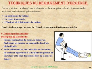 10
Les gestes qui sauvent, DRPC Kayes
TECHNIQUES DU DEGAGEMENT D’URGENCE
Cas ou la victime est allongée sur la chaussée ou dans une pièce enfumée, le sauveteur doit
avoir dans sa tête les trois points suivants :
 La position de la victime
 Le trajet à parcourir
 L’Endroit où il doit mettre la victime
Quatre techniques permettant de répondre à quelques situations rencontrées
1- Traction par les chevilles:
Description de la Méthode:
 Suivant la direction du corps, se baisser en
fléchissant les jambes, en gardant le dos droit,
pieds décalés,
 saisir solidement les deux chevilles de la victime,
les soulever légèrement à la hauteur des genoux du
sauveteur et la tirer doucement hors de la zone de
danger.
 